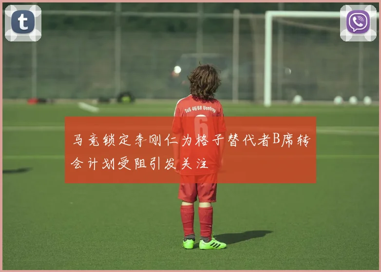 马竞锁定李刚仁为格子替代者B席转会计划受阻引发关注