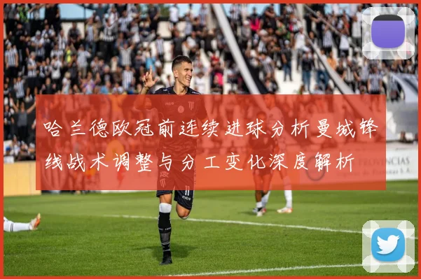 哈兰德欧冠前连续进球分析曼城锋线战术调整与分工变化深度解析