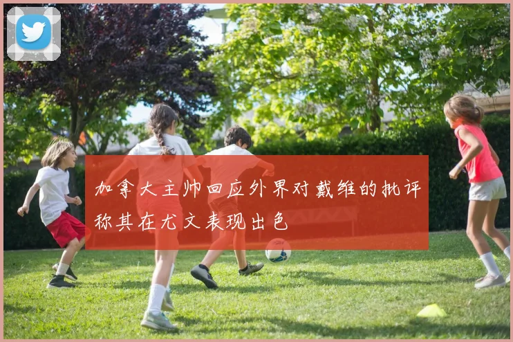 加拿大主帅回应外界对戴维的批评称其在尤文表现出色