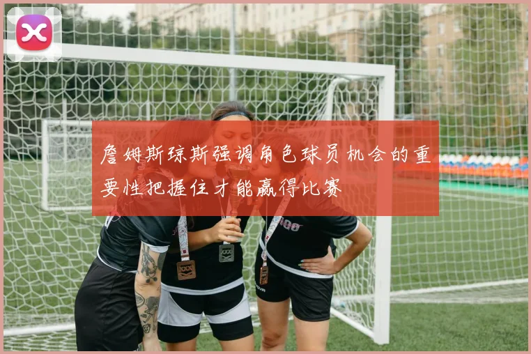 詹姆斯琼斯强调角色球员机会的重要性把握住才能赢得比赛