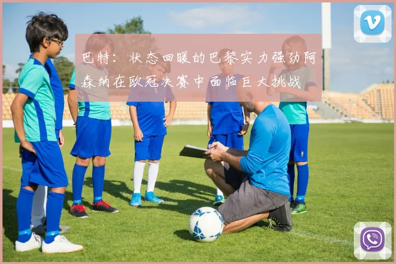 巴特：状态回暖的巴黎实力强劲阿森纳在欧冠决赛中面临巨大挑战
