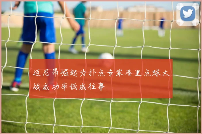 迈尼昂崛起为扑点专家洛里点球大战成功率低成往事