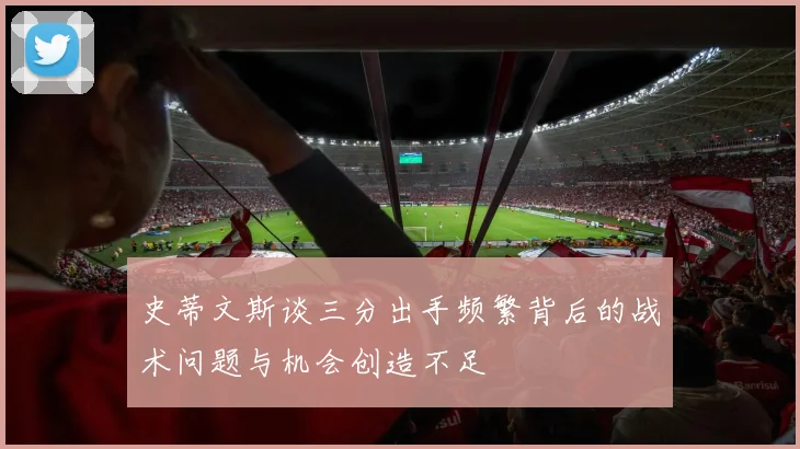 史蒂文斯谈三分出手频繁背后的战术问题与机会创造不足
