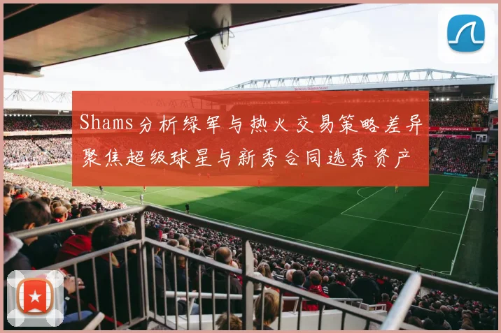 Shams分析绿军与热火交易策略差异聚焦超级球星与新秀合同选秀资产
