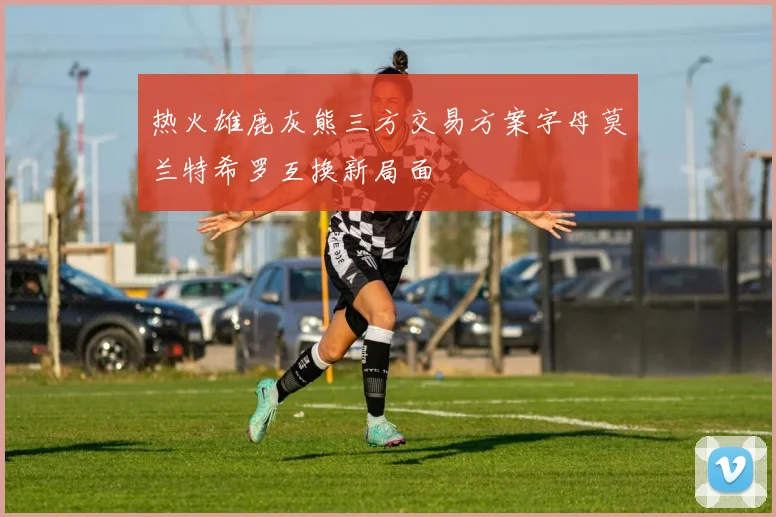 热火雄鹿灰熊三方交易方案字母莫兰特希罗互换新局面