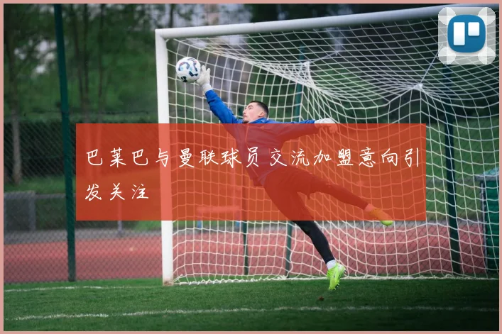 巴莱巴与曼联球员交流加盟意向引发关注