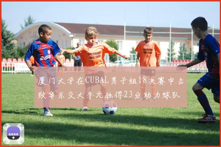 厦门大学在CUBAL男子组18决赛中击败华东交大李元独得23分助力球队晋级
