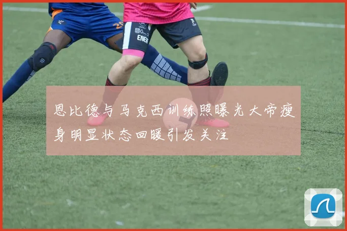 恩比德与马克西训练照曝光大帝瘦身明显状态回暖引发关注