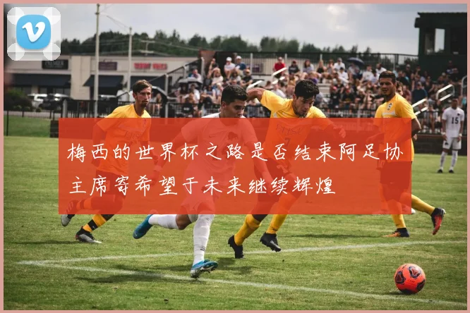 梅西的世界杯之路是否结束阿足协主席寄希望于未来继续辉煌