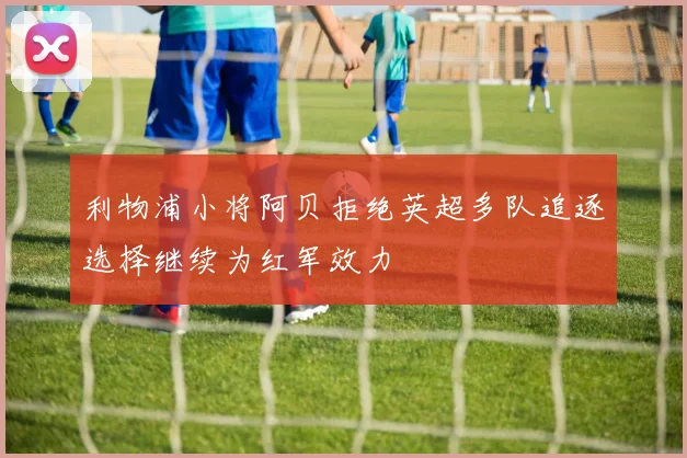 利物浦小将阿贝拒绝英超多队追逐选择继续为红军效力