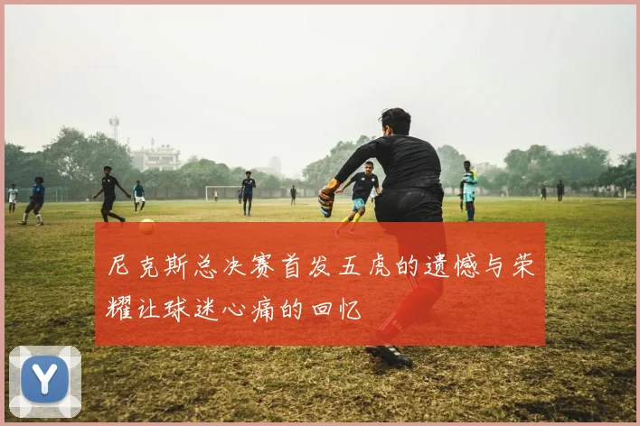 尼克斯总决赛首发五虎的遗憾与荣耀让球迷心痛的回忆
