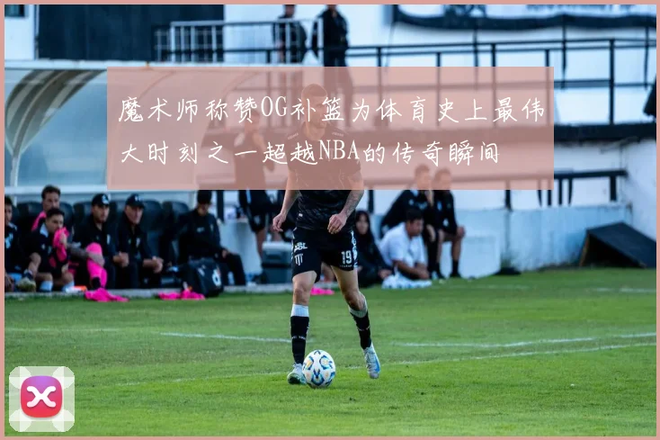 魔术师称赞OG补篮为体育史上最伟大时刻之一超越NBA的传奇瞬间
