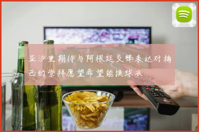亚沙里期待与阿根廷交锋表达对梅西的崇拜愿望希望能换球衣