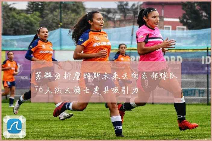 苏群分析詹姆斯未来去向东部球队76人热火骑士更具吸引力