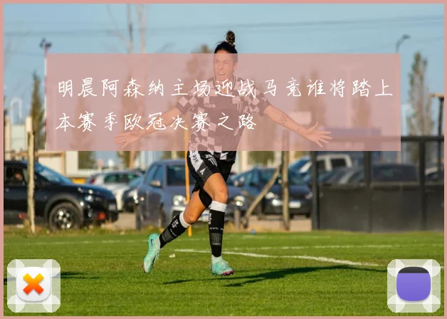 明晨阿森纳主场迎战马竞谁将踏上本赛季欧冠决赛之路