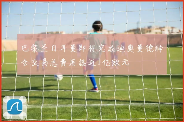 巴黎圣日耳曼即将完成迪奥曼德转会交易总费用接近1亿欧元