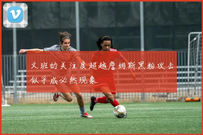 文班的关注度超越詹姆斯黑粉攻击似乎成必然现象
